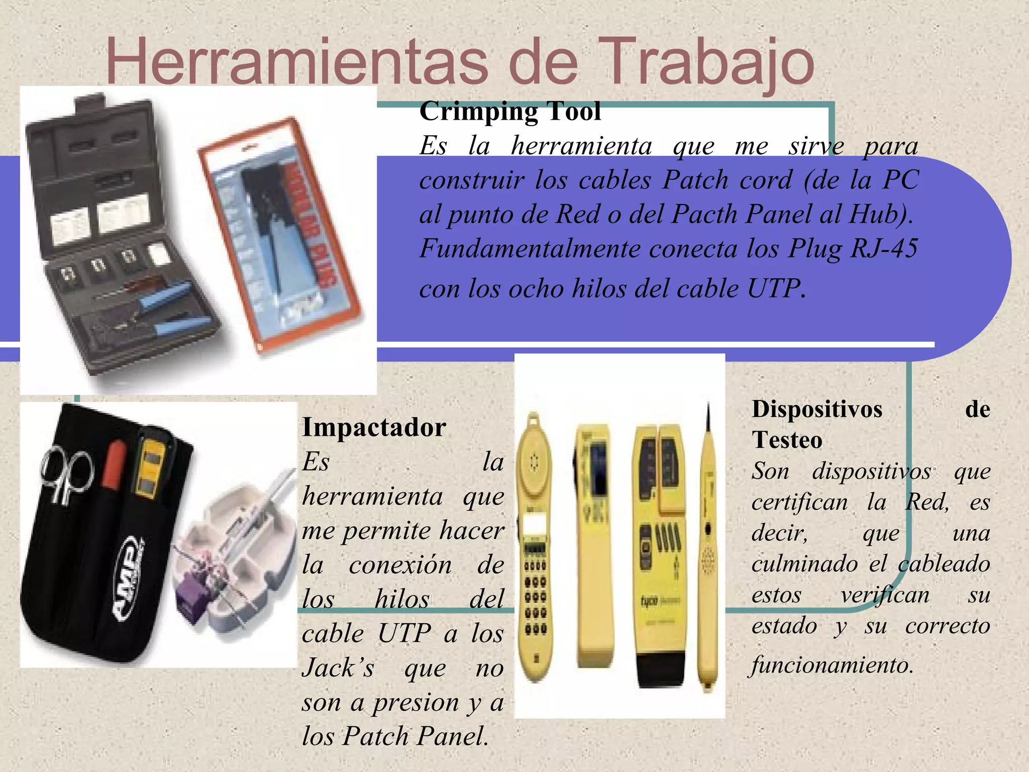 Herramientas de Trabajo   Crimping Tool Es la herramienta que me sirve para construir los cables Patch cord (de la PC al punto de Red o del Pacth Panel al Hub). Fundamentalmente conecta los Plug RJ-45 con los ocho hilos del cable UTP . Impactador Es la herramienta que me permite hacer la conexión de los hilos del cable UTP a los Jack’s que no son a presion y a los Patch Panel.  Dispositivos de Testeo Son dispositivos que certifican la Red, es decir, que una culminado el cableado estos verifican su estado y su correcto funcionamiento.   
