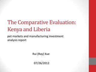 The Comparative Evaluation:
Kenya and Liberia
pet markets and manufacturing investment
analysis report



                 Rui (Ray) Xue

                  07/26/2012
 