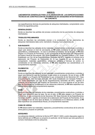 NTE CE.010 PAVIMENTOS URBANOS

ANEXO G.
LINEAMIENTOS GENERALES PARA LA ELABORACIÓN DE LAS ESPECIFICACIONES
TÉCNICAS DE CONSTRUCCION DE PAVIMENTOS DE ADOQUINES INTERTRABADOS
DE CONCRETO

Las especificaciones técnicas de pavimentos de adoquines intertrabados, comprenderán como
mínimo los siguientes puntos:
1.

GENERALIDADES
Donde se describen las partidas del proceso constructivo de los pavimentos de adoquines
intertrabados.

2.

TRABAJOS PRELIMINARES
Donde se describen las actividades previas a la construcción de los pavimentos de
adoquines intertrabados tales como: demolición, limpieza, roce y desbroce, etc.

3.

SUB-RASANTE
Donde se describen las calidades de los materiales, procedimientos constructivos y controles a
seguir para alcanzar el nivel de sub-rasante, el PR podrá considerar el uso de materiales
geosintéticos y estabilizadores, en caso lo considere conveniente. De ser el caso, el PR debe
adaptar a su Proyecto de Pavimentos, lo que corresponda de las Secciones 220: Mejoramiento
de Suelos a Nivel de Sub-rasante; 306: Suelo Estabilizado con Cemento Portland; y 307: Suelo
Estabilizado con Cal, de las Especificaciones Generales del MTC, vigentes al momento de la
elaboración del Proyecto de Pavimentos. En lo que respecta al uso de técnicas de
compactación, materiales geosintéticos, emulsiones asfálticas y técnicas de control, no
considerados en las referencias anteriores, el PR debe especificar sus características y el
comportamiento esperado.

4.

PAVIMENTOS
SUB-BASE
Donde se describen las calidades de los materiales, procedimientos constructivos y controles a
seguir para fabricar la capa de Sub-base, si esta existe en el proyecto. De ser el caso, el PR
debe adaptar a su Proyecto de Pavimentos, lo que corresponda de las Secciones 301: Capa
Anticontaminante; 303: Sub-base Granular, 306: Suelo Estabilizado con Cemento Portland; y
307: Suelo Estabilizado con Cal, de las Especificaciones Generales del MTC, vigentes al
momento de la elaboración del Proyecto de Pavimentos. En lo que respecta al uso de otros
tipos de Sub-bases, no considerados en las referencias anteriores, el PR debe especificar sus
características físicas y el comportamiento esperado.
BASE
Donde se describen las calidades de los materiales, procedimientos constructivos y controles a
seguir para fabricar la capa de base. De ser el caso, el PR debe adaptar a su Proyecto de
Pavimentos, lo que corresponda de las Secciones 302: Base Granular de las Especificaciones
Generales del MTC, vigentes al momento de la elaboración del Proyecto de Pavimentos. En lo
que respecta al uso de otros tipos de Bases, no considerados en la referencia anterior, el PR
debe especificar sus características físicas y el comportamiento esperado.
CAMA DE ARENA
El PR deberá definir los materiales, espesores y procedimientos constructivos de la cama de
arena para su proyecto en particular.
ADOQUINES
Los adoquines deberán conformar la Norma NTP 399.611:2003 y serán dispuestos según la
trama definida por el PR para su proyecto en particular, de tal manera que esta garantice el
correcto intertrabado entre los adoquines.

78

 