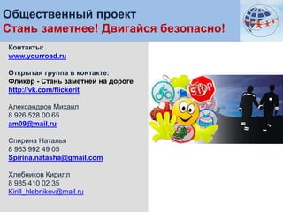 Общественный проект
Стань заметнее! Двигайся безопасно!
Контакты:
www.yourroad.ru
Открытая группа в контакте:
Фликер - Стань заметней на дороге
http://vk.com/flickerit
Александров Михаил
8 926 528 00 65
am09@mail.ru
Спирина Наталья
8 963 992 49 05
Spirina.natasha@gmail.com

Хлебников Кирилл
8 985 410 02 35
Kirill_hlebnikov@mail.ru

 