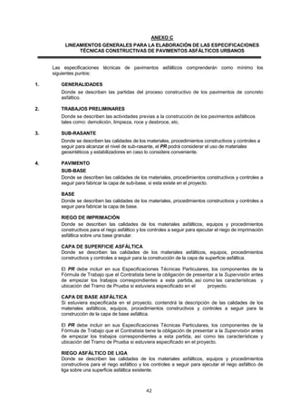 ANEXO C
LINEAMIENTOS GENERALES PARA LA ELABORACIÓN DE LAS ESPECIFICACIONES
TÉCNICAS CONSTRUCTIVAS DE PAVIMENTOS ASFÁLTICOS URBANOS
Las especificaciones técnicas de pavimentos asfálticos comprenderán como mínimo los
siguientes puntos:
1. GENERALIDADES
Donde se describen las partidas del proceso constructivo de los pavimentos de concreto
asfáltico.
2. TRABAJOS PRELIMINARES
Donde se describen las actividades previas a la construcción de los pavimentos asfálticos
tales como: demolición, limpieza, roce y desbroce, etc.
3. SUB-RASANTE
Donde se describen las calidades de los materiales, procedimientos constructivos y controles a
seguir para alcanzar el nivel de sub-rasante, el PR podrá considerar el uso de materiales
geosintéticos y estabilizadores en caso lo considere conveniente.
4. PAVIMENTO
SUB-BASE
Donde se describen las calidades de los materiales, procedimientos constructivos y controles a
seguir para fabricar la capa de sub-base, si esta existe en el proyecto.
BASE
Donde se describen las calidades de los materiales, procedimientos constructivos y controles a
seguir para fabricar la capa de base.
RIEGO DE IMPRIMACIÓN
Donde se describen las calidades de los materiales asfálticos, equipos y procedimientos
constructivos para el riego asfáltico y los controles a seguir para ejecutar el riego de imprimación
asfáltica sobre una base granular.
CAPA DE SUPERFICIE ASFÁLTICA
Donde se describen las calidades de los materiales asfálticos, equipos, procedimientos
constructivos y controles a seguir para la construcción de la capa de superficie asfáltica.
El PR debe incluir en sus Especificaciones Técnicas Particulares, los componentes de la
Fórmula de Trabajo que el Contratista tiene la obligación de presentar a la Supervisión antes
de empezar los trabajos correspondientes a esta partida, así como las características y
ubicación del Tramo de Prueba si estuviera especificado en el proyecto.
CAPA DE BASE ASFÁLTICA
Si estuviera especificada en el proyecto, contendrá la descripción de las calidades de los
materiales asfálticos, equipos, procedimientos constructivos y controles a seguir para la
construcción de la capa de base asfáltica.
El PR debe incluir en sus Especificaciones Técnicas Particulares, los componentes de la
Fórmula de Trabajo que el Contratista tiene la obligación de presentar a la Supervisión antes
de empezar los trabajos correspondientes a esta partida, así como las características y
ubicación del Tramo de Prueba si estuviera especificado en el proyecto.
RIEGO ASFÁLTICO DE LIGA
Donde se describen las calidades de los materiales asfálticos, equipos y procedimientos
constructivos para el riego asfáltico y los controles a seguir para ejecutar el riego asfáltico de
liga sobre una superficie asfáltica existente.
 