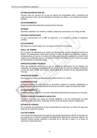 NTE CE.010 PAVIMENTOS URBANOS
41
ESTABILIZACIÓN DE SUELOS
Proceso físico y/o químico por el que se mejoran las propiedades físico- mecánicas del
suelo natural en corte o de los materiales de préstamo en relleno, con el objeto de hacerlos
estables.
ESTACIONAMIENTO
Espacio pavimentado destinado al aparcamiento vehicular.
ENTIBAR
Apuntalar, estabilizar con maderas, metales y tablas las excavaciones con riesgo de falla.
ENTIDAD CONTRATANTE
La que conjuntamente con el PR, el Supervisor y el contratista suscribe el respectivo
contrato.
EJE ESTANDAR
Eje simple con ruedas duales con una carga de 80 kN (8,2 t ó 18 kips).
ESALs DE DISEÑO
Es el número de aplicaciones de cargas por Eje Estándar, previsto durante el Período de
Diseño. El procedimiento usado para convertir un flujo de tráfico con diferentes cargas y
configuraciones por eje en un número de tráfico para el diseño, consiste en convertir cada
carga por eje esperada sobre la vía durante el período de diseño, en un número de cargas
por eje estándar, sumándolas luego.
ESPECIFICACIONES TÉCNICAS
Parte del expediente técnico en la que se detallan la descripción de los trabajos, los
materiales, los equipos y procedimientos de construcción, el control de calidad, la medición
y forma de pago. El PR, es el autor y responsable de la emisión de las Especificaciones
Técnicas.
ESPESOR DE DISEÑO
Es el espesor de cada capa del pavimento, determinado en el diseño.
ESPESOR EFECTIVO
El espesor efectivo de cada capa de un pavimento existente se calcula multiplicando su
espesor real por los correspondientes factores de conversión, según el método de diseño.
ESTACIONAMIENTO
Superficie pavimentada, con o sin techo, destinada exclusivamente al parqueo de vehículos.
ESTRUCTURA DEL PAVIMENTO ASFÁLTICO
Pavimento con todas sus capas de mezclas asfálticas, o de una combinación de capas
asfálticas y base granulares, colocadas encima de la sub-rasante natural o estabilizada.
ESTUDIO DE CARGAS
Es un estudio para determinar el peso transportado por cada eje y el número de ejes para
cada tipo de camiones pesados.
FACTOR CAMIÓN
Es el número de aplicaciones de cargas por eje simple equivalentes a 80 kN, producidas por
una pasada de un vehículo cualquiera del Reglamento Nacional de Vehículos vigente. Los
Factores Camión pueden aplicarse a vehículos de un solo tipo o clase o a un grupo de
vehículos de diferentes tipos.
 