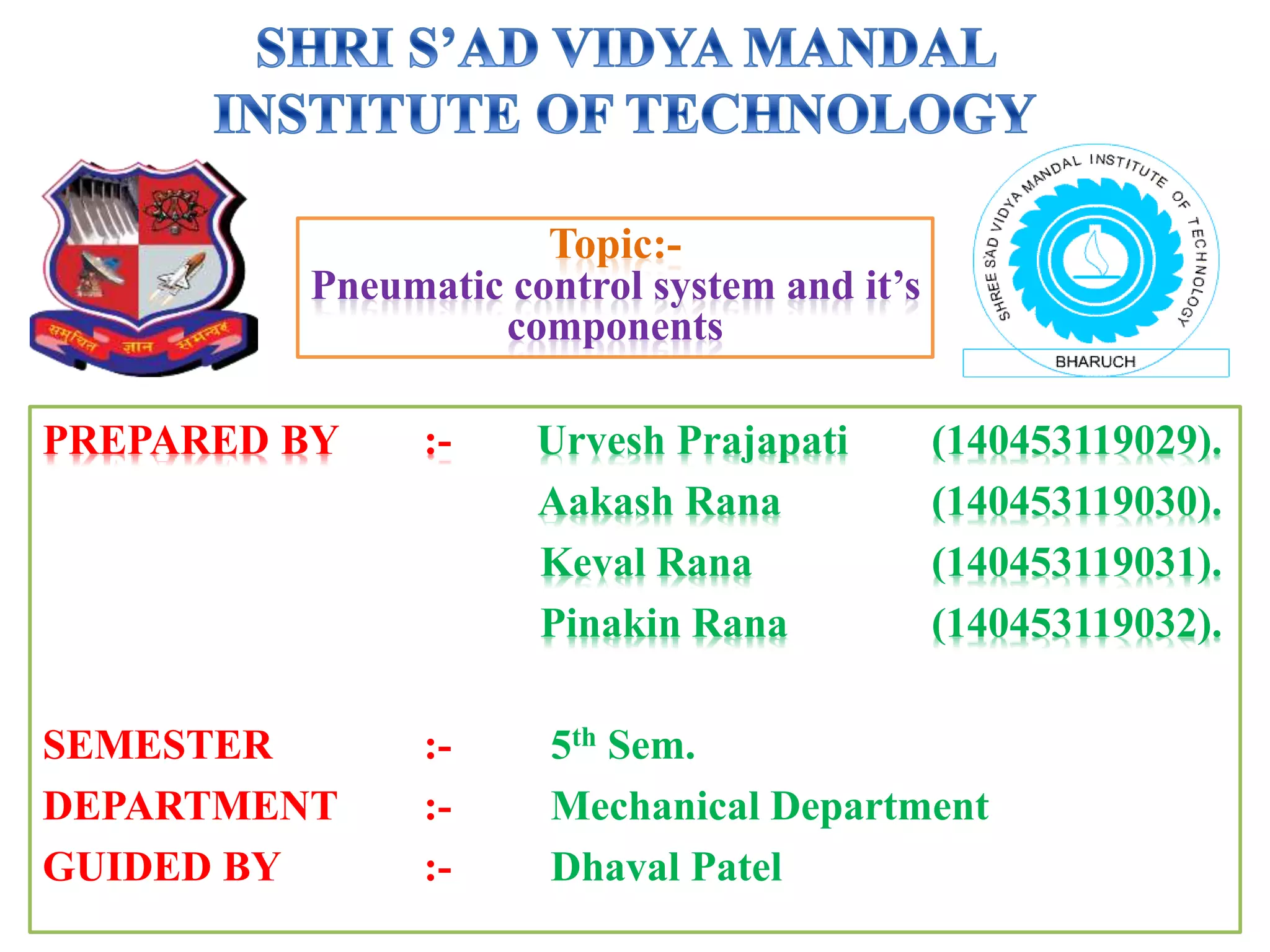 PREPARED BY :- Urvesh Prajapati (140453119029).
Aakash Rana (140453119030).
Keval Rana (140453119031).
Pinakin Rana (140453119032).
SEMESTER :- 5th Sem.
DEPARTMENT :- Mechanical Department
GUIDED BY :- Dhaval Patel
Topic:-
Pneumatic control system and it’s
components
 