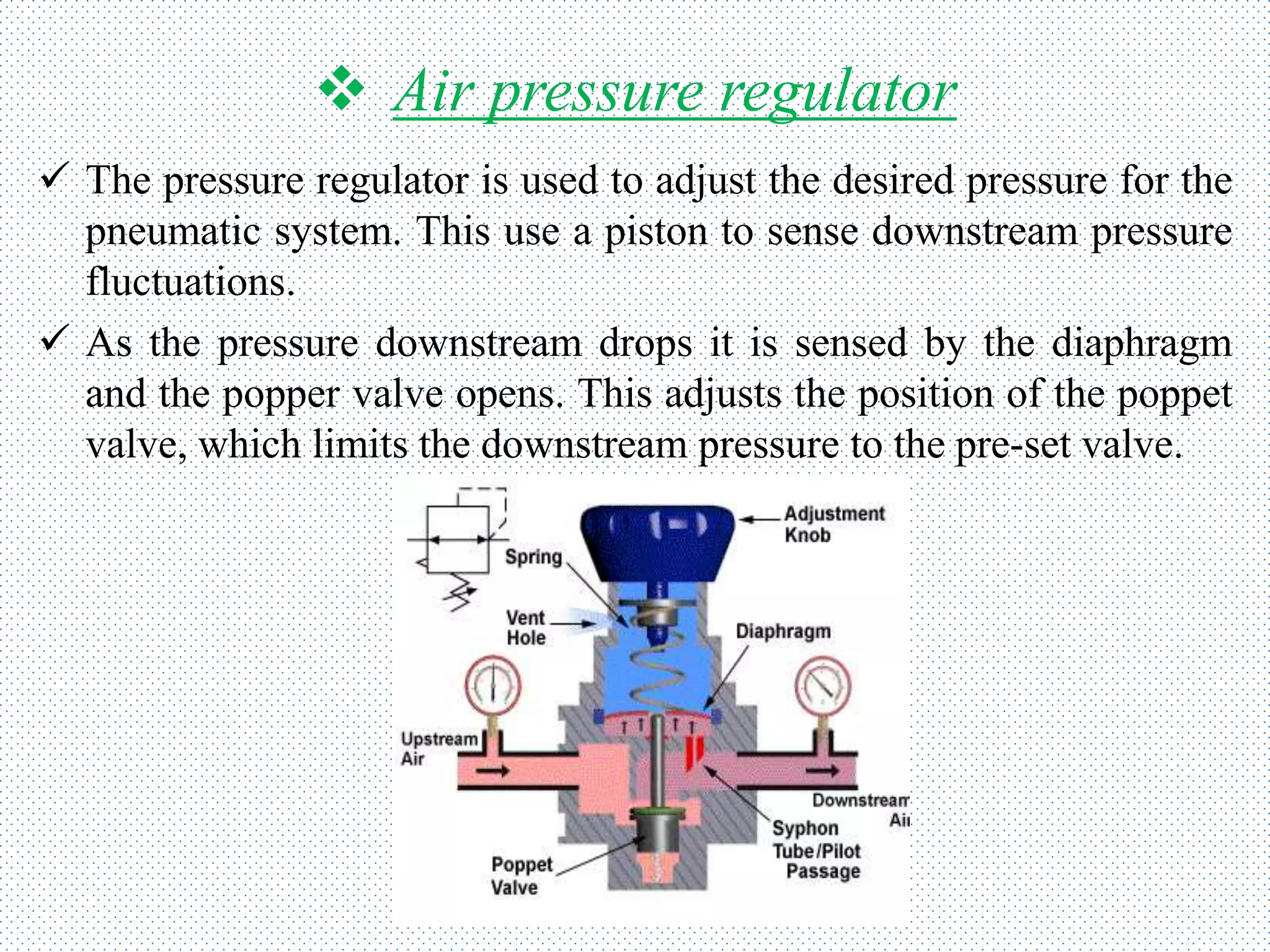  Air pressure regulator
 The pressure regulator is used to adjust the desired pressure for the
pneumatic system. This use a piston to sense downstream pressure
fluctuations.
 As the pressure downstream drops it is sensed by the diaphragm
and the popper valve opens. This adjusts the position of the poppet
valve, which limits the downstream pressure to the pre-set valve.
 