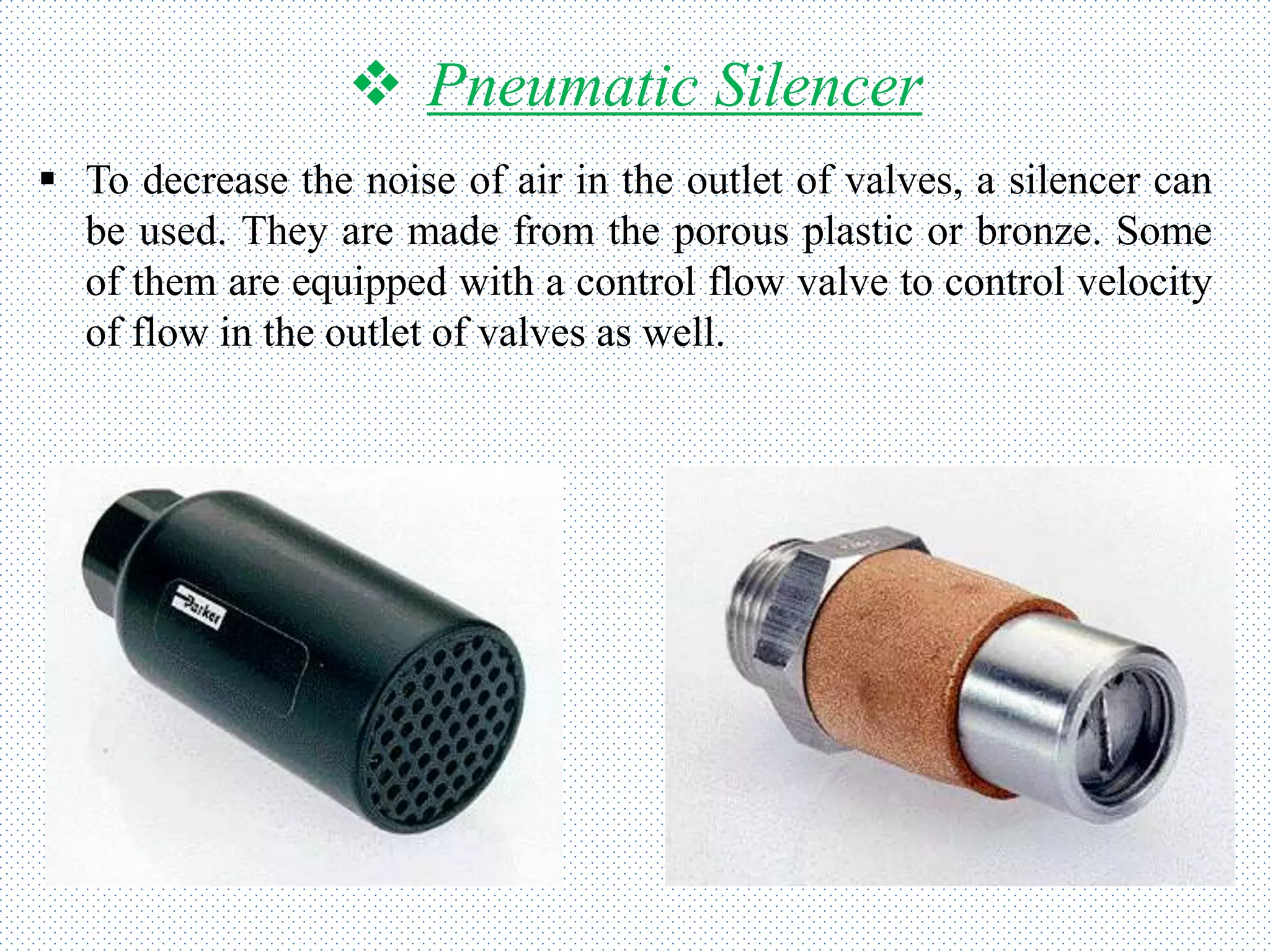  Pneumatic Silencer
 To decrease the noise of air in the outlet of valves, a silencer can
be used. They are made from the porous plastic or bronze. Some
of them are equipped with a control flow valve to control velocity
of flow in the outlet of valves as well.
 
