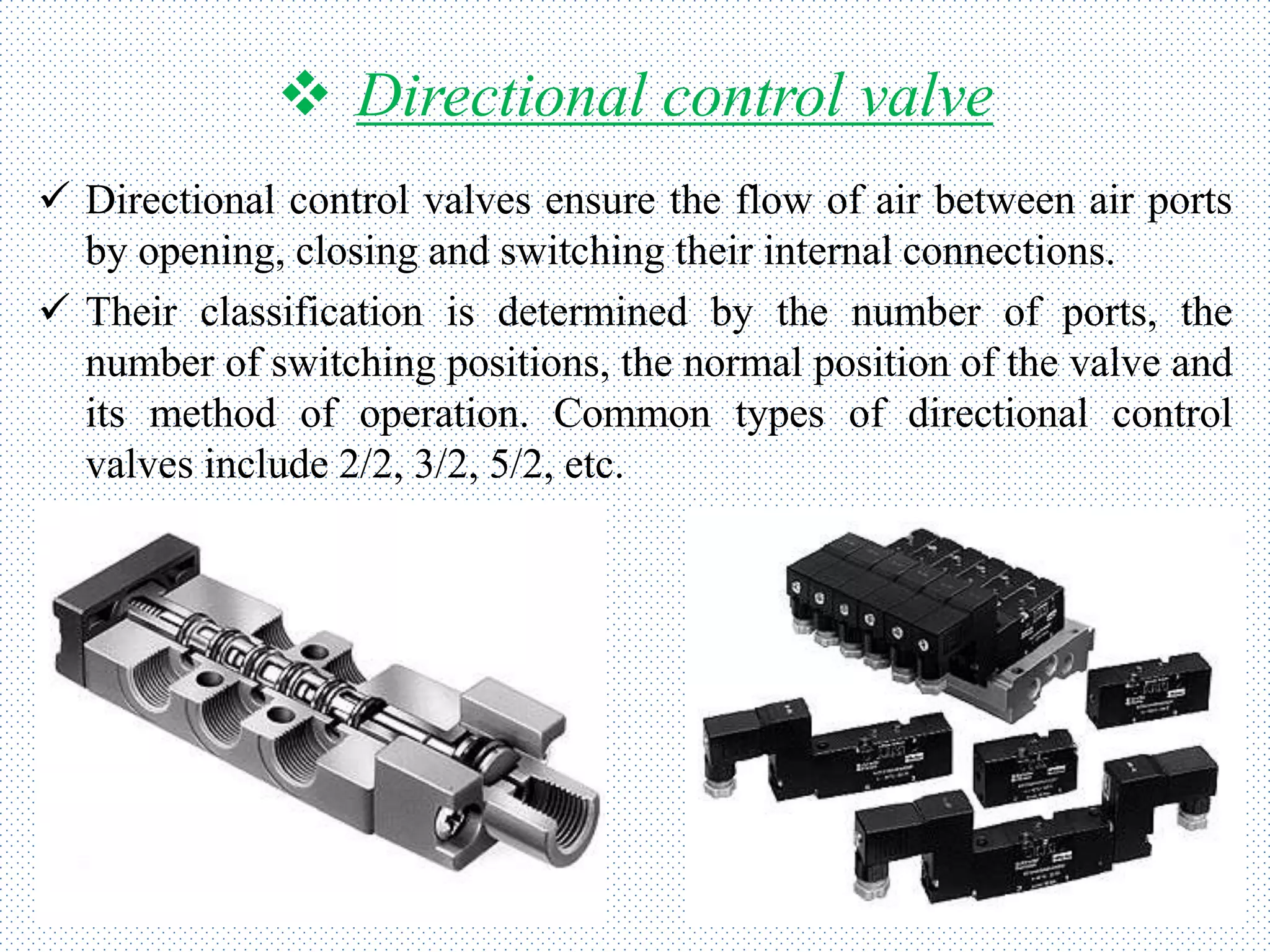  Directional control valve
 Directional control valves ensure the flow of air between air ports
by opening, closing and switching their internal connections.
 Their classification is determined by the number of ports, the
number of switching positions, the normal position of the valve and
its method of operation. Common types of directional control
valves include 2/2, 3/2, 5/2, etc.
 