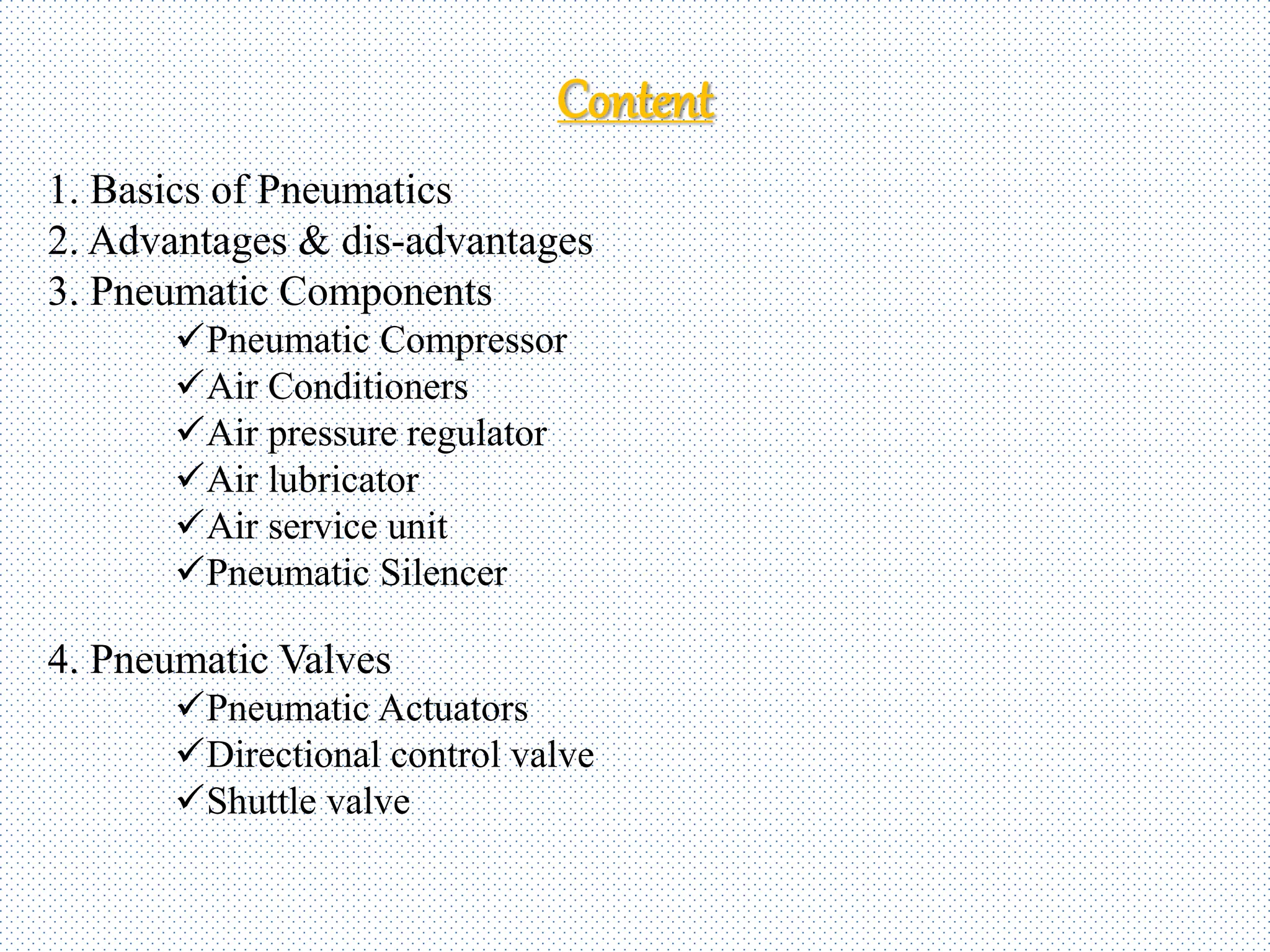 Content
1. Basics of Pneumatics
2. Advantages & dis-advantages
3. Pneumatic Components
Pneumatic Compressor
Air Conditioners
Air pressure regulator
Air lubricator
Air service unit
Pneumatic Silencer
4. Pneumatic Valves
Pneumatic Actuators
Directional control valve
Shuttle valve
 