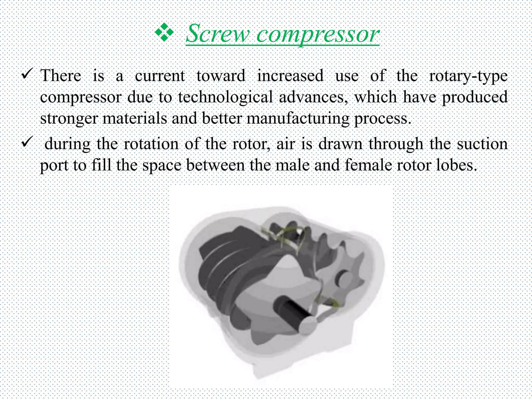  Screw compressor
 There is a current toward increased use of the rotary-type
compressor due to technological advances, which have produced
stronger materials and better manufacturing process.
 during the rotation of the rotor, air is drawn through the suction
port to fill the space between the male and female rotor lobes.
 