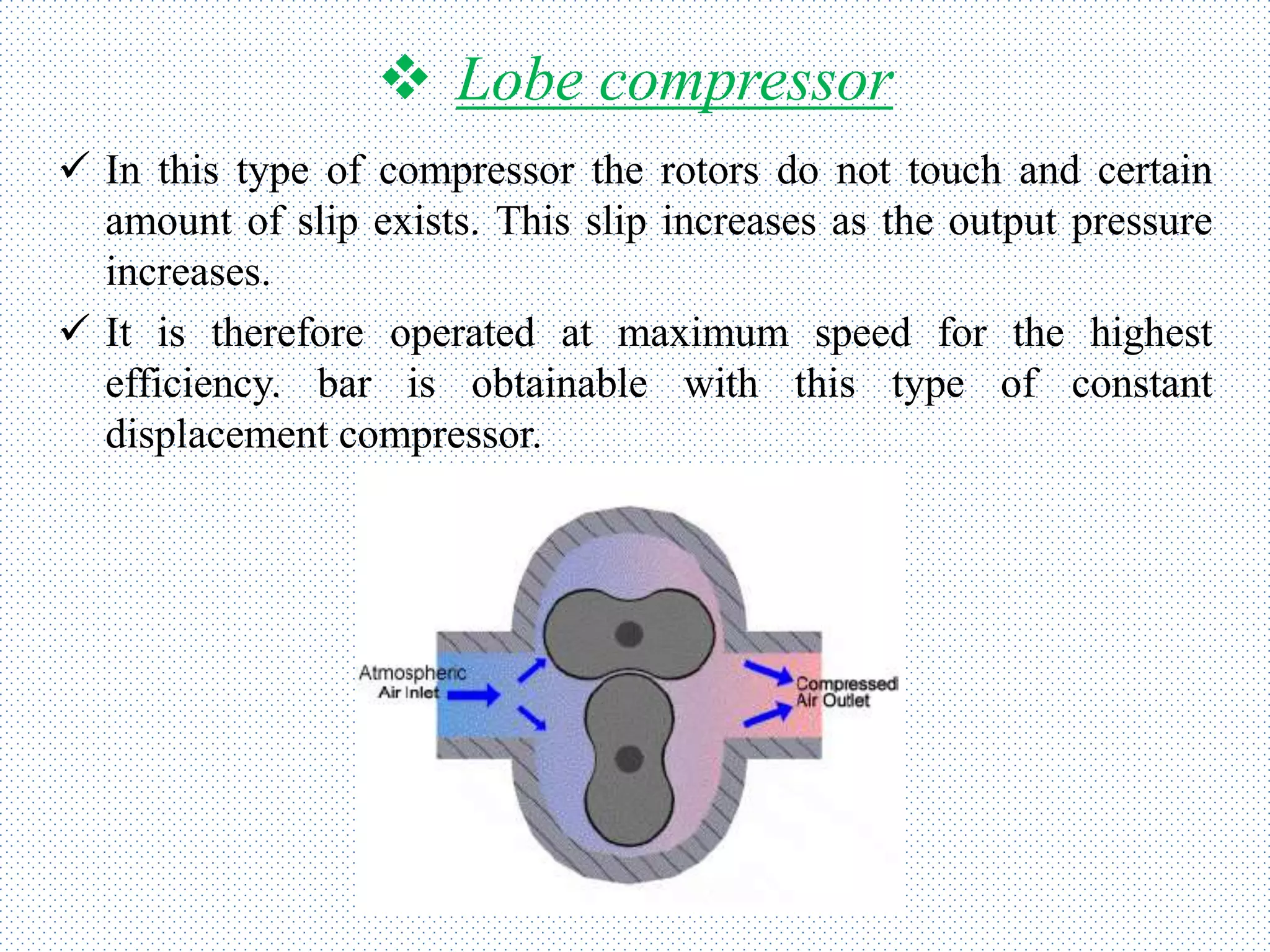  Lobe compressor
 In this type of compressor the rotors do not touch and certain
amount of slip exists. This slip increases as the output pressure
increases.
 It is therefore operated at maximum speed for the highest
efficiency. bar is obtainable with this type of constant
displacement compressor.
 