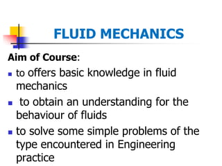 FLUID MECHANICS
Aim of Course:
 to offers basic knowledge in fluid
mechanics
 to obtain an understanding for the
behaviour of fluids
 to solve some simple problems of the
type encountered in Engineering
practice
 