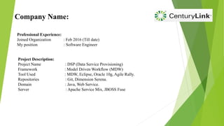 Company Name:
Professional Experience:
Joined Organization : Feb 2016 (Till date)
My position : Software Engineer
Project Description:
Project Name : DSP (Data Service Provisioning)
Framework : Model Driven Workflow (MDW)
Tool Used : MDW, Eclipse, Oracle 10g, Agile Rally.
Repositories : Git, Dimension Serena.
Domain : Java, Web Service.
Server : Apache Service Mix, JBOSS Fuse
 