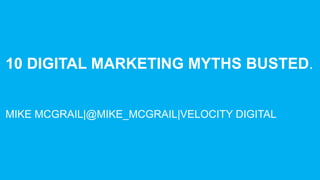 10 DIGITAL MARKETING MYTHS BUSTED.
MIKE MCGRAIL|@MIKE_MCGRAIL|VELOCITY DIGITAL
 