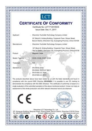 Shenzhen LCT Technology Co., Ltd.
3/F, Hongyuan Building, Baoyuan Road, Xixiang Street, Bao’an District, Shenzhen 518102 China
Tel. (86)-0755-36536053 E-mail: lct@lct-cert.com http://www.lct-cert.com
CERTIFICATE OF CONFORMITY
Certificate No. LCT17120105CE
Issue Date: Dec.11, 2017
Applicant : Shenzhen YouCable Technology Company Limited
,teertSnayihS,nwoTihsnergniY,gnidliuBgnefniX,BkcolB,F/3
Bao’an District, Shenzhen City, Guangdong Province, China 518108
,teertSnayihS,nwoTihsnergniY,gnidliuBgnefniX,BkcolB,F/3
Bao’an District, Shenzhen City, Guangdong Province, China 518108
Manufacturer : Shenzhen YouCable Technology Company Limited
Product : Magnetic Cable
Model / Type (s) : CC05, CC06, CC07, CC08
Trademark : N/A
Standard (s) : EN 55032: 2015
EN 55024: 2010+A1: 2015
EN 61000-3-2: 2014
EN 61000-3-3: 2013
The products described above have been tested by us with the listed standards and found in
compliance with the council EMC Directive 2014/30/EU. It is possible to use CE marking to
demonstrate the compliance with this EMC Directive. This certificate of conformity is based on a
single evaluation of the submitted sample(s) of the above mentioned product. It does not imply an
assessment of the whole production and other relevant directives have to be observed.
Technical Manager
 