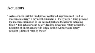 Actuators
• Actuators convert the fluid power contained in pressurized fluid to
mechanical energy. They are the muscles of the system. • They provide
the mechanical motion to the desired part and the desired actuating
force. • The actuators can be divided into linear and rotary actuators. •
Example of linear actuators is single acting cylinders and rotary
actuator is limited rotation motor.
 
