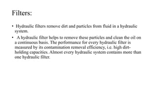 Filters:
• Hydraulic filters remove dirt and particles from fluid in a hydraulic
system.
• A hydraulic filter helps to remove these particles and clean the oil on
a continuous basis. The performance for every hydraulic filter is
measured by its contamination removal efficiency, i.e. high dirt-
holding capacities. Almost every hydraulic system contains more than
one hydraulic filter.
 