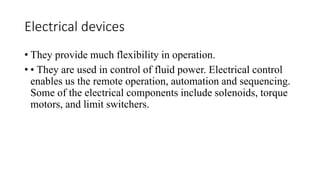 Electrical devices
• They provide much flexibility in operation.
• • They are used in control of fluid power. Electrical control
enables us the remote operation, automation and sequencing.
Some of the electrical components include solenoids, torque
motors, and limit switchers.
 