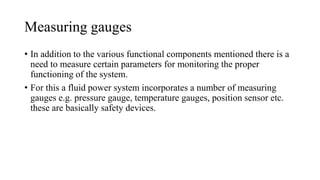 Measuring gauges
• In addition to the various functional components mentioned there is a
need to measure certain parameters for monitoring the proper
functioning of the system.
• For this a fluid power system incorporates a number of measuring
gauges e.g. pressure gauge, temperature gauges, position sensor etc.
these are basically safety devices.
 