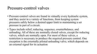 Pressure-control valves
• Pressure-control valves are found in virtually every hydraulic system,
and they assist in a variety of functions, from keeping system
pressures safely below a desired upper limit to maintaining a set
pressure in part of a circuit.
• Types include relief, reducing, sequence, counterbalance, and
unloading. All of these are normally closed valves, except for reducing
valves, which are normally open. For most of these valves, a
restriction is necessary to produce the required pressure control. One
exception is the externally piloted unloading valve, which depends on
an external signal for its actuation
 
