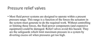 Pressure relief valves
• Most fluid power systems are designed to operate within a present
pressure range. This range is a function of the forces the actuators in
the system must generate to do the required work. Without controlling
or limiting these forces, the fluid power components (and expensive
equipment) could be damaged. Relief valves avoid this hazard. They
are the safeguards which limit maximum pressure in a system by
diverting excess oil when pressures get too high.
 