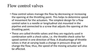 Flow control valves
• Flow control valves manage the flow by decreasing or increasing
the opening at the throttling point. This helps to determine speed
of movement for the actuators. The simplest design for a flow
control valve is a needle or longitudinal slot mounted in the
pipeline and connected to a screw that adjusts the opening at the
throttling point.
• These are called throttle valves and they are regularly used in
combination with a check valve, i.e. the throttle check valve for
speed control in one direction of flow. A disadvantage of throttle
valves is that at varying loads a change in pressure drop will
change the flow; thus, the speed of the moving actuator will also
be affected.
 