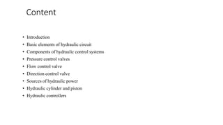 Content
• Introduction
• Basic elements of hydraulic circuit
• Components of hydraulic control systems
• Pressure control valves
• Flow control valve
• Direction control valve
• Sources of hydraulic power
• Hydraulic cylinder and piston
• Hydraulic controllers
 