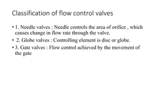 Classification of flow control valves
• 1. Needle valves : Needle controls the area of orifice , which
causes change in flow rate through the valve.
• 2. Globe valves : Controlling element is disc or globe.
• 3. Gate valves : Flow control achieved by the movement of
the gate
 