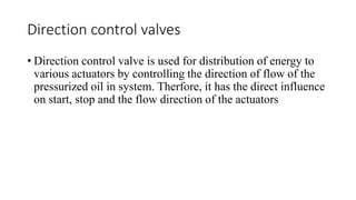 Direction control valves
• Direction control valve is used for distribution of energy to
various actuators by controlling the direction of flow of the
pressurized oil in system. Therfore, it has the direct influence
on start, stop and the flow direction of the actuators
 