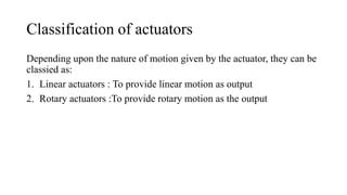 Classification of actuators
Depending upon the nature of motion given by the actuator, they can be
classied as:
1. Linear actuators : To provide linear motion as output
2. Rotary actuators :To provide rotary motion as the output
 