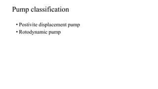 Pump classification
• Postivite displacement pump
• Rotodynamic pump
 