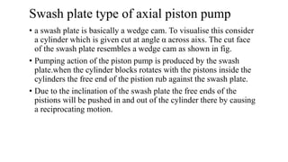 Swash plate type of axial piston pump
• a swash plate is basically a wedge cam. To visualise this consider
a cylinder which is given cut at angle α across aixs. The cut face
of the swash plate resembles a wedge cam as shown in fig.
• Pumping action of the piston pump is produced by the swash
plate.when the cylinder blocks rotates with the pistons inside the
cylinders the free end of the pistion rub against the swash plate.
• Due to the inclination of the swash plate the free ends of the
pistions will be pushed in and out of the cylinder there by causing
a reciprocating motion.
 