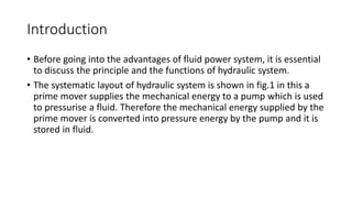 Introduction
• Before going into the advantages of fluid power system, it is essential
to discuss the principle and the functions of hydraulic system.
• The systematic layout of hydraulic system is shown in fig.1 in this a
prime mover supplies the mechanical energy to a pump which is used
to pressurise a fluid. Therefore the mechanical energy supplied by the
prime mover is converted into pressure energy by the pump and it is
stored in fluid.
 