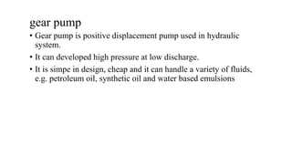 gear pump
• Gear pump is positive displacement pump used in hydraulic
system.
• It can developed high pressure at low discharge.
• It is simpe in design, cheap and it can handle a variety of fluids,
e.g. petroleum oil, synthetic oil and water based emulsions
 