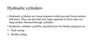 Hydraulic cylinders
• Hydraulic cylinders are linear actuators which provide linear motion
and force. They can develop very large quantum of force and very
long strokes obtained through cylinders
• Hydraulic cylinders could be classified into two broad categories as:
1. Sinle acting.
2. Double acting.
 