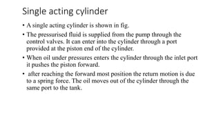 Single acting cylinder
• A single acting cylinder is shown in fig.
• The pressurised fluid is supplied from the pump through the
control valves. It can enter into the cylinder through a port
provided at the piston end of the cylinder.
• When oil under pressures enters the cylinder through the inlet port
it pushes the piston forward.
• after reaching the forward most position the return motion is due
to a spring force. The oil moves out of the cylinder through the
same port to the tank.
 