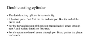 Double acting cylinder
• The double acting cylinder is shown in fig.
• It has two ports. Port A at the rod end and port B at the end of the
piston end.
• For the forward motion of the piston pressurised oil enters through
port A and pushes the piston forwards.
• For the return motion oil enters through port B and pushes the piston
backwards.
 