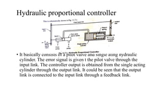 Hydraulic proportional controller
• It basically consists of a pilot valve and single ating hydraulic
cylinder. The error signal is given t the pilot valve through the
input link. The controller output is obtained from the single acting
cylinder through the output link. It could be seen that the output
link is connected to the input link through a feedback link.
 