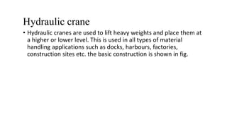 Hydraulic crane
• Hydraulic cranes are used to lift heavy weights and place them at
a higher or lower level. This is used in all types of material
handling applications such as docks, harbours, factories,
construction sites etc. the basic construction is shown in fig.
 