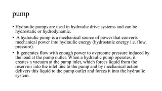 pump
• Hydraulic pumps are used in hydraulic drive systems and can be
hydrostatic or hydrodynamic.
• A hydraulic pump is a mechanical source of power that converts
mechanical power into hydraulic energy (hydrostatic energy i.e. flow,
pressure).
• It generates flow with enough power to overcome pressure induced by
the load at the pump outlet. When a hydraulic pump operates, it
creates a vacuum at the pump inlet, which forces liquid from the
reservoir into the inlet line to the pump and by mechanical action
delivers this liquid to the pump outlet and forces it into the hydraulic
system.
 