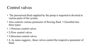 Control valves
• The pressurised fluid supplied by the pump is required to diverted to
various parts of the system.
• Also controls various parameter of flowing fluid. • Classified into
three types:
• 1.Pressure control valves
• 2.Flow control valves
• 3.Direction control valves
• 4. As name suggests , these valves control the respective parameter of
fluid.
 