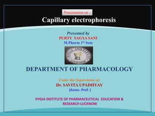 Presentation on -
Presented by
PURTY YAGYA SANI
M.Pharm 1st Sem
DEPARTMENT OF PHARMACOLOGY
Under the Supervision of-
Dr. SAVITA UPADHYAY
(Assoc. Prof. )
HYGIA INSTITUTE OF PHARMACEUTICAL EDUCATION &
RESEARCH LUCKNOW
Capillary electrophoresis
 