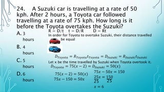 24. A Suzuki car is travelling at a rate of 50
kph. After 2 hours, a Toyota car followed
travelling at a rate of 75 kph. How long is it
before the Toyota overtakes the Suzuki?
A. 3
hours
B. 4
hours
C. 5
hours
D.6
hours
R = D/t t = D/R D = Rt
In order for Toyota to overtake Suzuki, their distance travelled
should be equal
𝐷𝑇𝑜𝑦𝑜𝑡𝑎 = 𝑅𝑇𝑜𝑦𝑜𝑡𝑎𝑡𝑇𝑜𝑦𝑜𝑡𝑎 = 𝐷𝑆𝑢𝑧𝑢𝑘𝑖 = 𝑅𝑆𝑢𝑧𝑢𝑘𝑖𝑡𝑆𝑢𝑧𝑢𝑘𝑖
Let x be the time travelled by Suzuki when Toyota overtook it.
𝐷𝑇𝑜𝑦𝑜𝑡𝑎 = 75 𝑥 − 2 = 𝐷𝑆𝑢𝑧𝑢𝑘𝑖 = 50(𝑥)
75 𝑥 − 2 = 50(𝑥)
75𝑥 − 150 = 50𝑥
75𝑥 − 50𝑥 = 150
25𝑥 = 150
25 25
𝑥 = 6
 