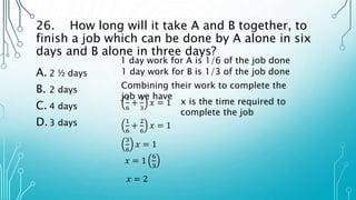 26. How long will it take A and B together, to
finish a job which can be done by A alone in six
days and B alone in three days?
A. 2 ½ days
B. 2 days
C. 4 days
D.3 days
1 day work for A is 1/6 of the job done
1 day work for B is 1/3 of the job done
Combining their work to complete the
job we have
1
6
+
1
3
𝑥 = 1 x is the time required to
complete the job
1
6
+
2
6
𝑥 = 1
3
6
𝑥 = 1
𝑥 = 1
6
3
𝑥 = 2
 