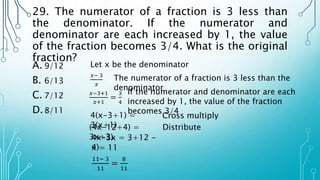 29. The numerator of a fraction is 3 less than
the denominator. If the numerator and
denominator are each increased by 1, the value
of the fraction becomes 3/4. What is the original
fraction?
A. 9/12
B. 6/13
C. 7/12
D.8/11
Let x be the denominator
𝑥− 3
𝑥
𝑥−3+1
𝑥+1
=
3
4
The numerator of a fraction is 3 less than the
denominator
If the numerator and denominator are each
increased by 1, the value of the fraction
becomes 3/4
4(x-3+1) =
3(x+1)
Cross multiply
(4x-12+4) =
3x+3)
Distribute
4x-3x = 3+12 -
4)
x = 11
11− 3
11
=
8
11
 