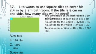 37. Lito wants to use square tiles to cover his
2.4 m by 3.2m bathroom. If the tile is 8 cm on
one side, how many tiles will he need?
A. 96 tiles
B. 120 tiles
C. 1,200
tiles
D.960 tiles
The dimension of the bathroom is 320
x 240 cm
3.2 𝑚 = 320 𝑐𝑚
2.4
𝑚
=
240
𝑐𝑚
The dimension of each tile is 8 x 8 cm
No. of tile for the length = 320/8 = 40
No. of tile for the width = 240/8 = 30
Total number of tiles = 40 x 30 = 1200
tiles
 