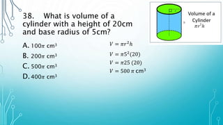 38. What is volume of a
cylinder with a height of 20cm
and base radius of 5cm?
A. 100𝜋 cm3
B. 200𝜋 cm3
C. 500𝜋 cm3
D.400𝜋 cm3
𝑉 = 𝜋𝑟2ℎ
𝑉 = 𝜋52(20)
𝑉 = 𝜋25 (20)
𝑉 = 500 𝜋 cm3
 