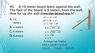 40. A 10 meter board leans against the wall.
The foot of the board is 8 meters from the wall.
How far up the wall does the board reach?
A. 10
meters
B. 4 meters
C. 6 meters
D.8 meters
ℎ2 = 𝑎2 + 𝑏2
8 𝑚
𝑥
102 = 82 + 𝑥2
𝑥2
= 102
− 82
𝑥 = 102− 82
𝑥 = 100 − 64
𝑥 = 36
𝑥 = 6
𝑃𝑦𝑡ℎ𝑎𝑔𝑜𝑟𝑒𝑎𝑛 𝑇ℎ𝑒𝑜𝑟𝑒𝑚
𝑃𝑦𝑡ℎ𝑎𝑔𝑜𝑟𝑒𝑎𝑛 𝑇𝑟𝑖𝑝𝑙𝑒𝑠
3,4,5 = 6,8,10 = 9,12,15
5,12,13 7,24,25 8,15,17
 
