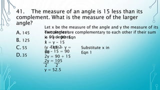 41. The measure of an angle is 15 less than its
complement. What is the measure of the larger
angle?
A. 145
B. 125
C. 55
D.35
Let x be the measure of the angle and y the measure of its
complement
Two angles are complementary to each other if their sum
is 90 degrees
x + y = 90 Eqn
1
x = y - 15
Eqn 2
(y – 15) + y =
90
Substitute x in
Eqn 1
2y – 15 = 90
2y = 90 + 15
2y = 105
2 2
y = 52.5
 