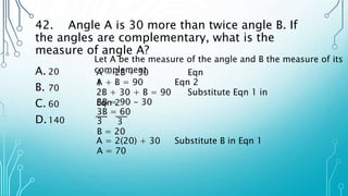 42. Angle A is 30 more than twice angle B. If
the angles are complementary, what is the
measure of angle A?
A. 20
B. 70
C. 60
D.140
Let A be the measure of the angle and B the measure of its
complement
A = 2B + 30 Eqn
1
A + B = 90 Eqn 2
2B + 30 + B = 90 Substitute Eqn 1 in
Eqn 2
3B = 90 - 30
3B = 60
3 3
B = 20
A = 2(20) + 30 Substitute B in Eqn 1
A = 70
 