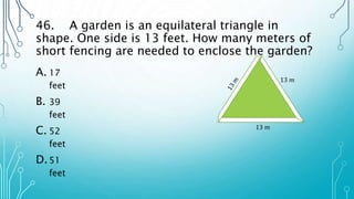 46. A garden is an equilateral triangle in
shape. One side is 13 feet. How many meters of
short fencing are needed to enclose the garden?
A. 17
feet
B. 39
feet
C. 52
feet
D.51
feet
13 𝑚
13 𝑚
 