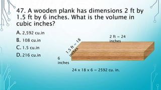 47. A wooden plank has dimensions 2 ft by
1.5 ft by 6 inches. What is the volume in
cubic inches?
A. 2,592 cu.in
B. 108 cu.in
C. 1.5 cu.in
D.216 cu.in
2 ft = 24
inches
6
inches
24 x 18 x 6 = 2592 cu. in.
 